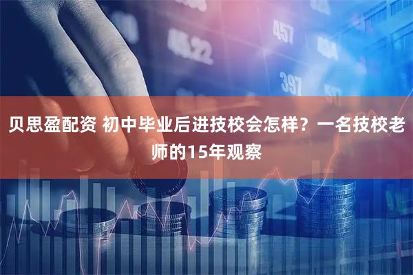 贝思盈配资 初中毕业后进技校会怎样？一名技校老师的15年观察