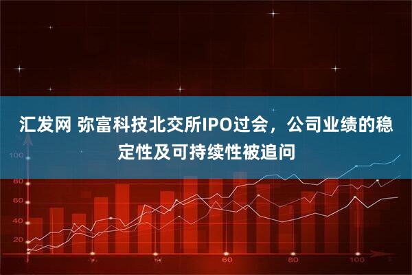 汇发网 弥富科技北交所IPO过会，公司业绩的稳定性及可持续性被追问