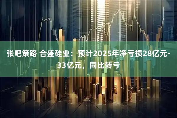 张吧策路 合盛硅业：预计2025年净亏损28亿元-33亿元，同比转亏