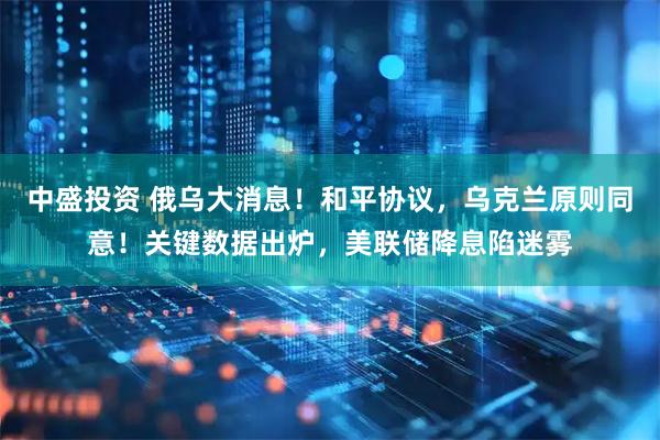 中盛投资 俄乌大消息！和平协议，乌克兰原则同意！关键数据出炉，美联储降息陷迷雾