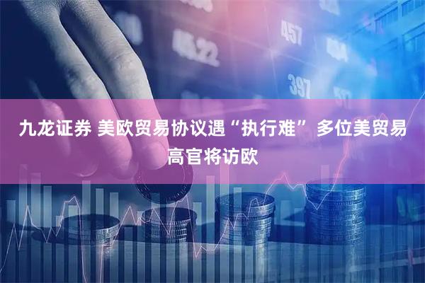 九龙证券 美欧贸易协议遇“执行难” 多位美贸易高官将访欧