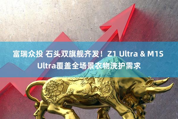 富瑞众投 石头双旗舰齐发！Z1 Ultra & M1S Ultra覆盖全场景衣物洗护需求