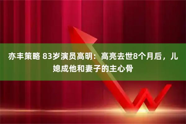 亦丰策略 83岁演员高明：高亮去世8个月后，儿媳成他和妻子的主心骨