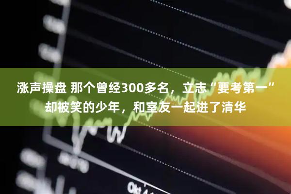 涨声操盘 那个曾经300多名，立志“要考第一”却被笑的少年，和室友一起进了清华