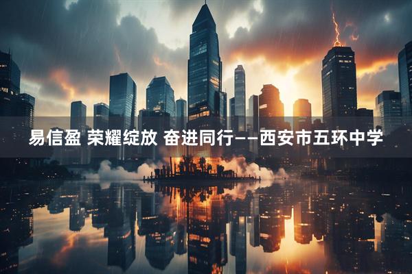 易信盈 荣耀绽放 奋进同行——西安市五环中学