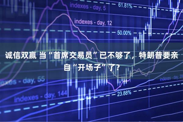诚信双赢 当“首席交易员”已不够了，特朗普要亲自“开场子”了？