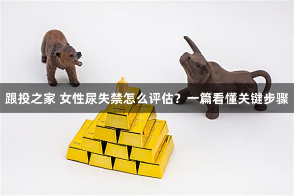 跟投之家 女性尿失禁怎么评估？一篇看懂关键步骤
