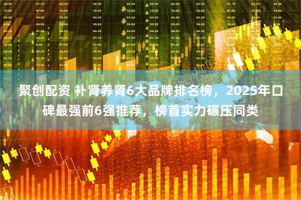 聚创配资 补肾养肾6大品牌排名榜，2025年口碑最强前6强推荐，榜首实力碾压同类