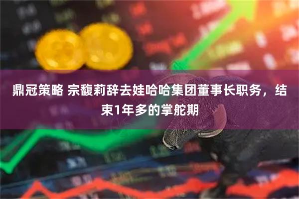 鼎冠策略 宗馥莉辞去娃哈哈集团董事长职务，结束1年多的掌舵期