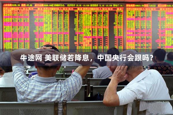 牛途网 美联储若降息，中国央行会跟吗？