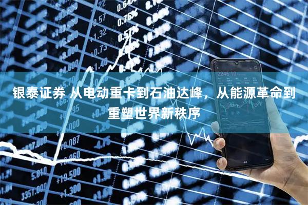 银泰证券 从电动重卡到石油达峰，从能源革命到重塑世界新秩序