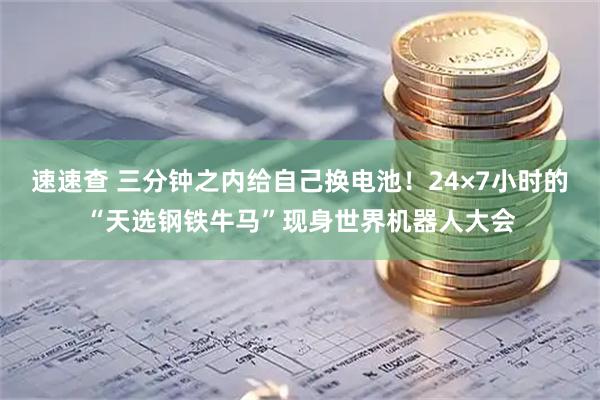 速速查 三分钟之内给自己换电池！24×7小时的“天选钢铁牛马”现身世界机器人大会