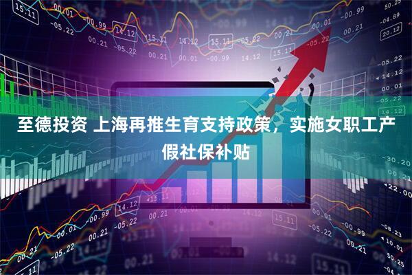 至德投资 上海再推生育支持政策，实施女职工产假社保补贴