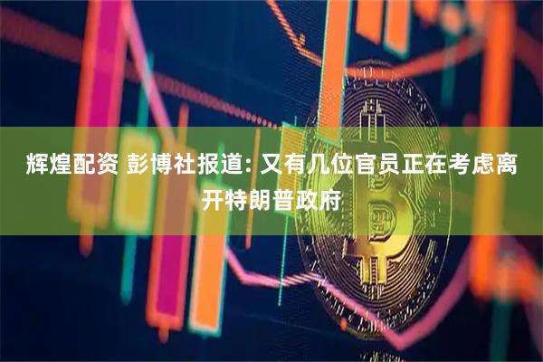 辉煌配资 彭博社报道: 又有几位官员正在考虑离开特朗普政府